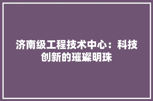 济南级工程技术中心：科技创新的璀璨明珠