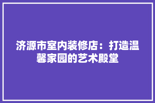 济源市室内装修店：打造温馨家园的艺术殿堂 室内设计
