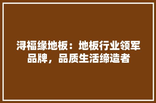 浔福缘地板：地板行业领军品牌，品质生活缔造者