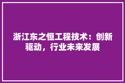 浙江东之恒工程技术：创新驱动，行业未来发展