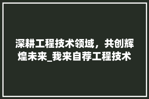 深耕工程技术领域，共创辉煌未来_我来自荐工程技术部部长一职 室内设计