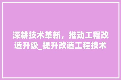 深耕技术革新，推动工程改造升级_提升改造工程技术标解读 室内设计