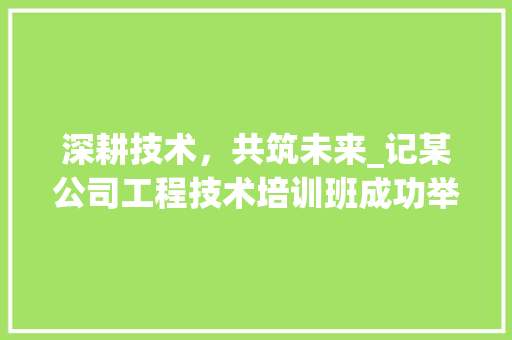 深耕技术，共筑未来_记某公司工程技术培训班成功举办 室内设计