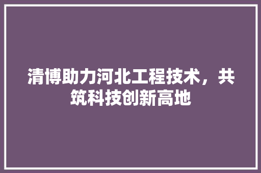 清博助力河北工程技术，共筑科技创新高地