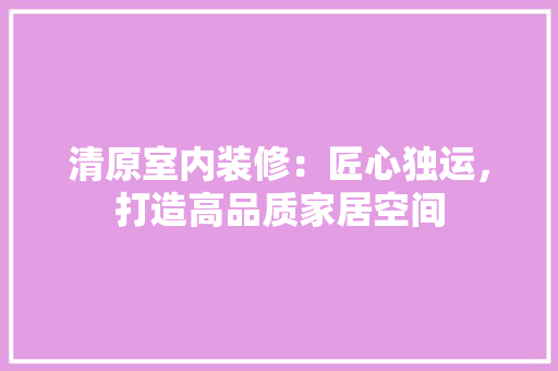 清原室内装修：匠心独运，打造高品质家居空间 室内设计