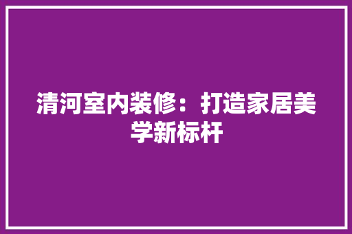 清河室内装修：打造家居美学新标杆 室内设计