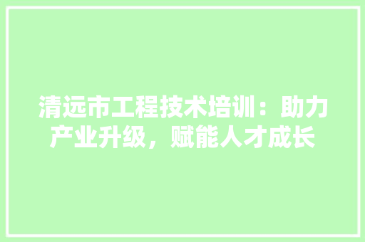 清远市工程技术培训：助力产业升级，赋能人才成长 室内设计