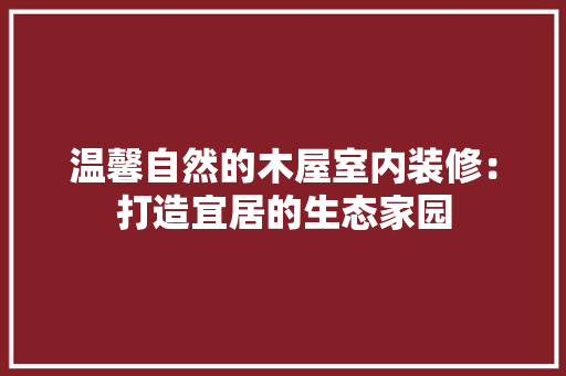 温馨自然的木屋室内装修：打造宜居的生态家园
