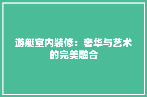 游艇室内装修：奢华与艺术的完美融合 室内设计