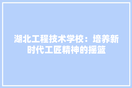 湖北工程技术学校：培养新时代工匠精神的摇篮 室内设计