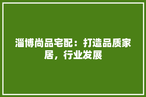 淄博尚品宅配：打造品质家居，行业发展 室内设计