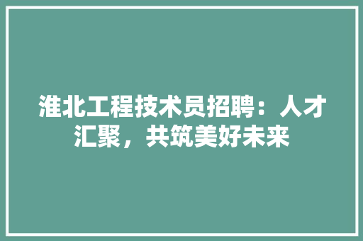 淮北工程技术员招聘：人才汇聚，共筑美好未来