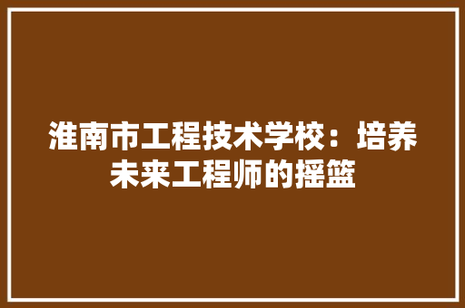 淮南市工程技术学校：培养未来工程师的摇篮