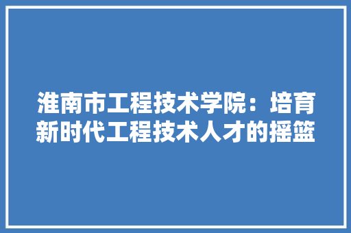 淮南市工程技术学院：培育新时代工程技术人才的摇篮 室内设计