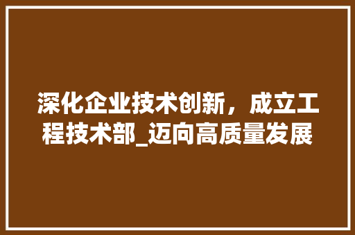 深化企业技术创新，成立工程技术部_迈向高质量发展新篇章 室内设计