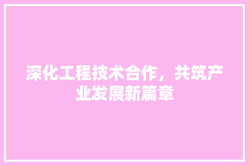 深化工程技术合作，共筑产业发展新篇章