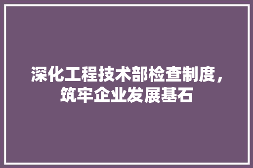 深化工程技术部检查制度，筑牢企业发展基石