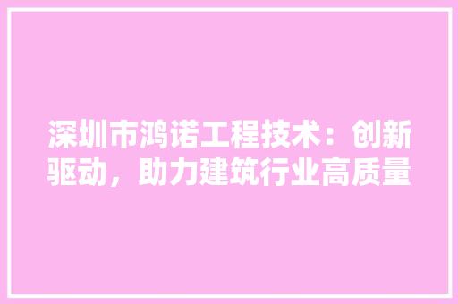 深圳市鸿诺工程技术：创新驱动，助力建筑行业高质量发展 室内设计