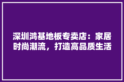 深圳鸿基地板专卖店：家居时尚潮流，打造高品质生活空间 室内设计