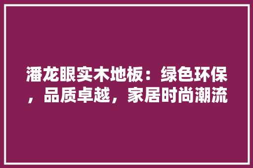 潘龙眼实木地板：绿色环保，品质卓越，家居时尚潮流 室内设计