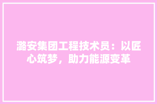 潞安集团工程技术员：以匠心筑梦，助力能源变革 室内设计
