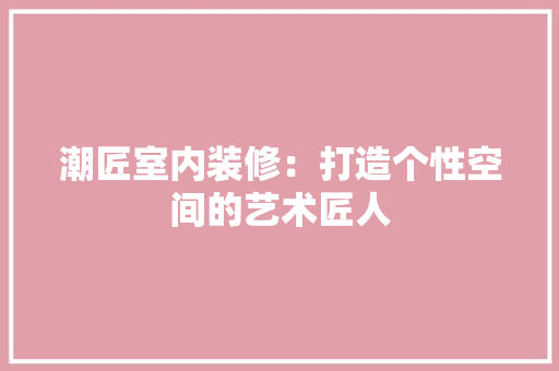 潮匠室内装修：打造个性空间的艺术匠人 室内设计