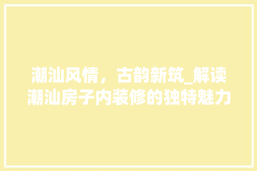 潮汕风情，古韵新筑_解读潮汕房子内装修的独特魅力