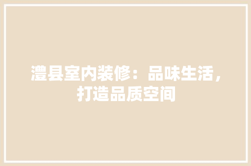 澧县室内装修：品味生活，打造品质空间