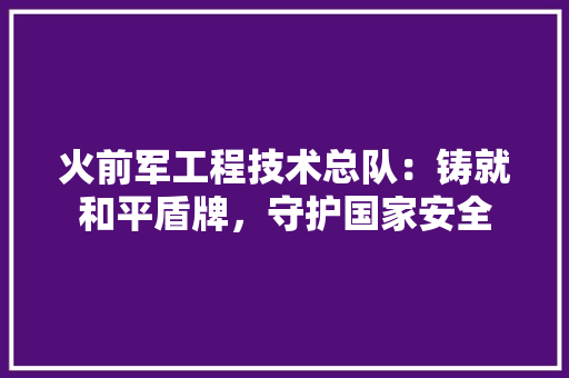 火前军工程技术总队：铸就和平盾牌，守护国家安全