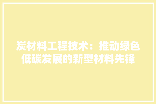 炭材料工程技术：推动绿色低碳发展的新型材料先锋