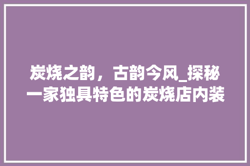 炭烧之韵，古韵今风_探秘一家独具特色的炭烧店内装修 室内设计
