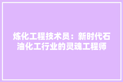 炼化工程技术员：新时代石油化工行业的灵魂工程师