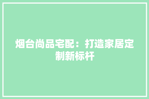 烟台尚品宅配：打造家居定制新标杆 室内设计