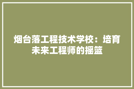 烟台落工程技术学校：培育未来工程师的摇篮