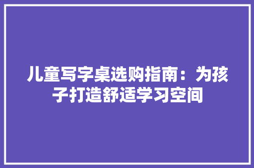 儿童写字桌选购指南：为孩子打造舒适学习空间