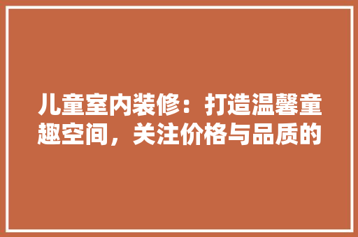 儿童室内装修：打造温馨童趣空间，关注价格与品质的平衡 家居装修
