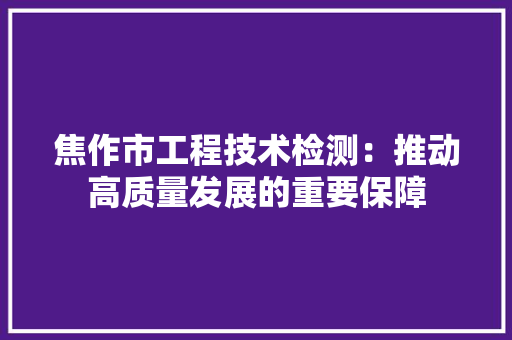焦作市工程技术检测：推动高质量发展的重要保障