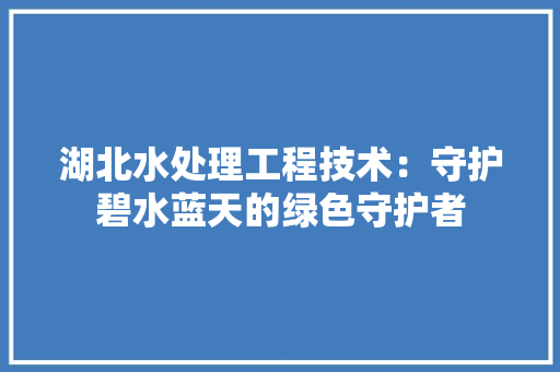 湖北水处理工程技术：守护碧水蓝天的绿色守护者 室内设计