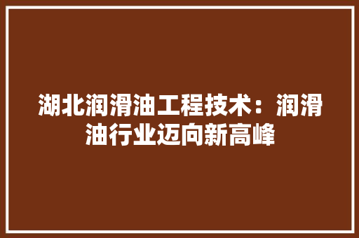 湖北润滑油工程技术：润滑油行业迈向新高峰 室内设计