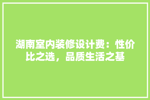 湖南室内装修设计费：性价比之选，品质生活之基