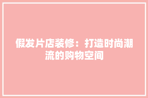 假发片店装修：打造时尚潮流的购物空间 家居装修