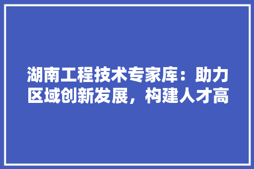 湖南工程技术专家库：助力区域创新发展，构建人才高地