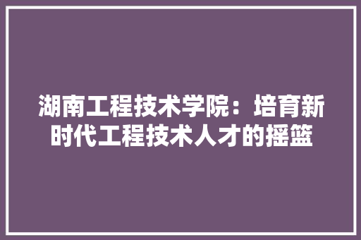湖南工程技术学院：培育新时代工程技术人才的摇篮 室内设计