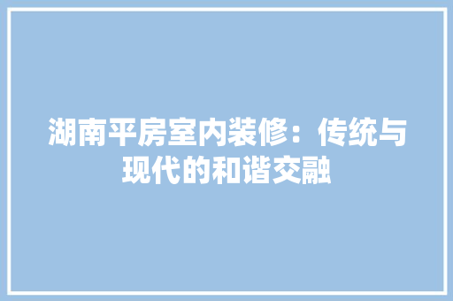 湖南平房室内装修：传统与现代的和谐交融 室内设计