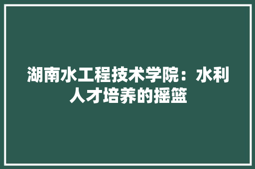 湖南水工程技术学院：水利人才培养的摇篮 室内设计