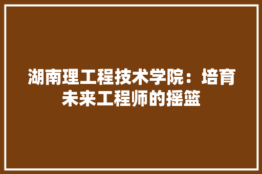 湖南理工程技术学院：培育未来工程师的摇篮