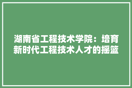 湖南省工程技术学院：培育新时代工程技术人才的摇篮 室内设计