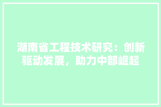 湖南省工程技术研究：创新驱动发展，助力中部崛起