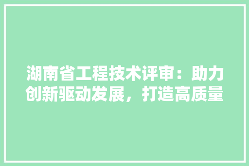 湖南省工程技术评审：助力创新驱动发展，打造高质量发展新引擎 室内设计