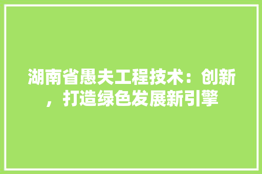 湖南省愚夫工程技术：创新，打造绿色发展新引擎 室内设计